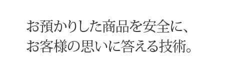 お預かりしt商品を安全に、お客様の想いに応える技術。