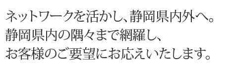 ネットワークを活かし、静岡県内外へ。静岡県内の隅々まで網羅し、お客様のご要望にお応えいたします。